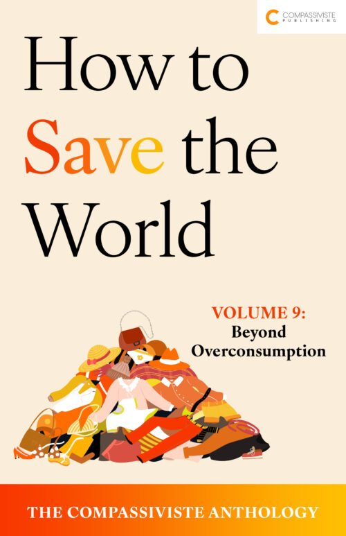 How to Save the World: The Compassiviste Anthology – Volume #IX: Beyond Overconsumption